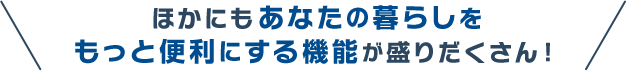 ほかにもあなたの暮らしをもっと便利にする機能が盛りだくさん！